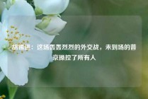 胡锡进：这场轰轰烈烈的外交战，未到场的普京操控了所有人