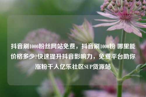 抖音刷1000粉丝网站免费，抖音刷1000粉 哪里能价格多少?快速提升抖音影响力，免费平台助你涨粉千人亿乐社区SUP货源站  第1张