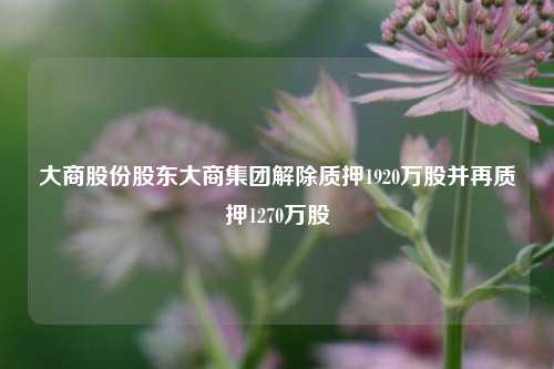 大商股份股东大商集团解除质押1920万股并再质押1270万股  第1张