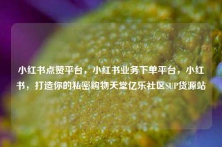 小红书点赞平台，小红书业务下单平台，小红书，打造你的私密购物天堂亿乐社区SUP货源站