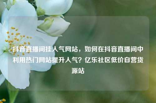 抖音直播间挂人气网站	，如何在抖音直播间中利用热门网站提升人气？亿乐社区低价自营货源站  第1张